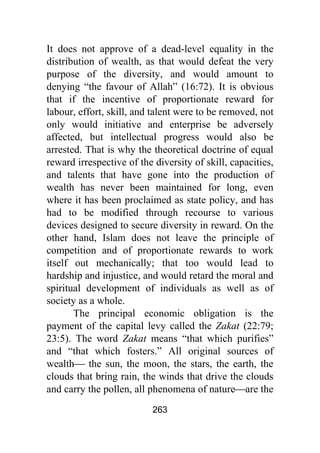 263
It does not approve of a dead-level equality in the
distribution of wealth, as that would defeat the very
purpose of the diversity, and would amount to
denying “the favour of Allah” (16:72). It is obvious
that if the incentive of proportionate reward for
labour, effort, skill, and talent were to be removed, not
only would initiative and enterprise be adversely
affected, but intellectual progress would also be
arrested. That is why the theoretical doctrine of equal
reward irrespective of the diversity of skill, capacities,
and talents that have gone into the production of
wealth has never been maintained for long, even
where it has been proclaimed as state policy, and has
had to be modified through recourse to various
devices designed to secure diversity in reward. On the
other hand, Islam does not leave the principle of
competition and of proportionate rewards to work
itself out mechanically; that too would lead to
hardship and injustice, and would retard the moral and
spiritual development of individuals as well as of
society as a whole.
The principal economic obligation is the
payment of the capital levy called the Zakat (22:79;
23:5). The word Zakat means “that which purifies”
and “that which fosters.” All original sources of
wealth⎯ the sun, the moon, the stars, the earth, the
clouds that bring rain, the winds that drive the clouds
and carry the pollen, all phenomena of nature⎯are the
 
