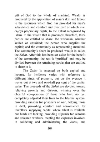264
gift of God to the whole of mankind. Wealth is
produced by the application of man’s skill and labour
to the resources which God has provided for man’s
subsistence and comfort and over part of which man
enjoys proprietary rights, to the extent recognised by
Islam. In the wealth that is produced, therefore, three
parties are entitled to share: the workman, whether
skilled or unskilled; the person who supplies the
capital; and the community as representing mankind.
The community’s share in produced wealth is called
the Zakat. After this has been set aside for the benefit
of the community, the rest is “purified” and may be
divided between the remaining parties that are entitled
to share in it.
The Zakat is assessed on both capital and
income. Its incidence varies with reference to
different kinds of property, but on the average it
works out at two and one-half per cent of the capital
value. The proceeds of the Zakat are devoted toward
relieving poverty and distress, winning over the
cheerful co-operation of those who have not yet
completely adjusted their lives to the Islamic system,
providing ransom for prisoners of war, helping those
in debt, providing comfort and convenience for
travellers, supplying capital where talent is available
but funds are lacking, providing stipends for scholars
and research workers, meeting the expenses involved
in collecting and administering the Zakat, and
 