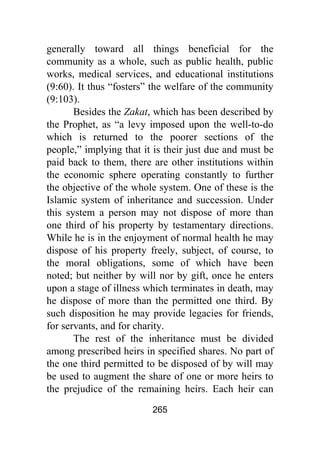 265
generally toward all things beneficial for the
community as a whole, such as public health, public
works, medical services, and educational institutions
(9:60). It thus “fosters” the welfare of the community
(9:103).
Besides the Zakat, which has been described by
the Prophet, as “a levy imposed upon the well-to-do
which is returned to the poorer sections of the
people,” implying that it is their just due and must be
paid back to them, there are other institutions within
the economic sphere operating constantly to further
the objective of the whole system. One of these is the
Islamic system of inheritance and succession. Under
this system a person may not dispose of more than
one third of his property by testamentary directions.
While he is in the enjoyment of normal health he may
dispose of his property freely, subject, of course, to
the moral obligations, some of which have been
noted; but neither by will nor by gift, once he enters
upon a stage of illness which terminates in death, may
he dispose of more than the permitted one third. By
such disposition he may provide legacies for friends,
for servants, and for charity.
The rest of the inheritance must be divided
among prescribed heirs in specified shares. No part of
the one third permitted to be disposed of by will may
be used to augment the share of one or more heirs to
the prejudice of the remaining heirs. Each heir can
 
