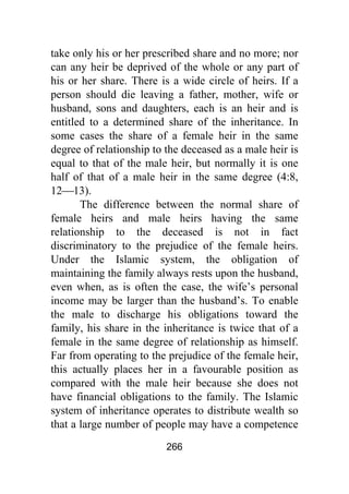 266
take only his or her prescribed share and no more; nor
can any heir be deprived of the whole or any part of
his or her share. There is a wide circle of heirs. If a
person should die leaving a father, mother, wife or
husband, sons and daughters, each is an heir and is
entitled to a determined share of the inheritance. In
some cases the share of a female heir in the same
degree of relationship to the deceased as a male heir is
equal to that of the male heir, but normally it is one
half of that of a male heir in the same degree (4:8,
12⎯13).
The difference between the normal share of
female heirs and male heirs having the same
relationship to the deceased is not in fact
discriminatory to the prejudice of the female heirs.
Under the Islamic system, the obligation of
maintaining the family always rests upon the husband,
even when, as is often the case, the wife’s personal
income may be larger than the husband’s. To enable
the male to discharge his obligations toward the
family, his share in the inheritance is twice that of a
female in the same degree of relationship as himself.
Far from operating to the prejudice of the female heir,
this actually places her in a favourable position as
compared with the male heir because she does not
have financial obligations to the family. The Islamic
system of inheritance operates to distribute wealth so
that a large number of people may have a competence
 