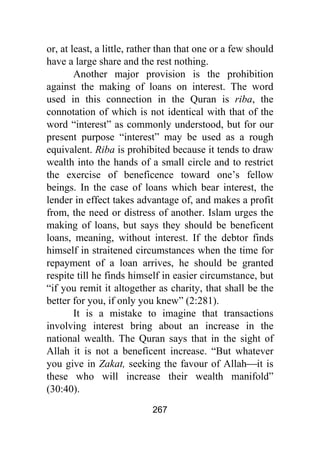 267
or, at least, a little, rather than that one or a few should
have a large share and the rest nothing.
Another major provision is the prohibition
against the making of loans on interest. The word
used in this connection in the Quran is riba, the
connotation of which is not identical with that of the
word “interest” as commonly understood, but for our
present purpose “interest” may be used as a rough
equivalent. Riba is prohibited because it tends to draw
wealth into the hands of a small circle and to restrict
the exercise of beneficence toward one’s fellow
beings. In the case of loans which bear interest, the
lender in effect takes advantage of, and makes a profit
from, the need or distress of another. Islam urges the
making of loans, but says they should be beneficent
loans, meaning, without interest. If the debtor finds
himself in straitened circumstances when the time for
repayment of a loan arrives, he should be granted
respite till he finds himself in easier circumstance, but
“if you remit it altogether as charity, that shall be the
better for you, if only you knew” (2:281).
It is a mistake to imagine that transactions
involving interest bring about an increase in the
national wealth. The Quran says that in the sight of
Allah it is not a beneficent increase. “But whatever
you give in Zakat, seeking the favour of Allah⎯it is
these who will increase their wealth manifold”
(30:40).
 