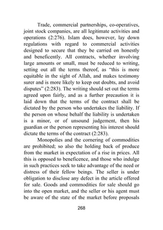268
Trade, commercial partnerships, co-operatives,
joint stock companies, are all legitimate activities and
operations (2:276). Islam does, however, lay down
regulations with regard to commercial activities
designed to secure that they be carried on honestly
and beneficently. All contracts, whether involving
large amounts or small, must be reduced to writing,
setting out all the terms thereof, as “this is more
equitable in the sight of Allah, and makes testimony
surer and is more likely to keep out doubts, and avoid
disputes” (2:283). The writing should set out the terms
agreed upon fairly, and as a further precaution it is
laid down that the terms of the contract shall be
dictated by the person who undertakes the liability. If
the person on whose behalf the liability is undertaken
is a minor, or of unsound judgement, then his
guardian or the person representing his interest should
dictate the terms of the contract (2:283).
Monopolies and the cornering of commodities
are prohibited; so also the holding back of produce
from the market in expectation of a rise in prices. All
this is opposed to beneficence, and those who indulge
in such practices seek to take advantage of the need or
distress of their fellow beings. The seller is under
obligation to disclose any defect in the article offered
for sale. Goods and commodities for sale should go
into the open market, and the seller or his agent must
be aware of the state of the market before proposals
 