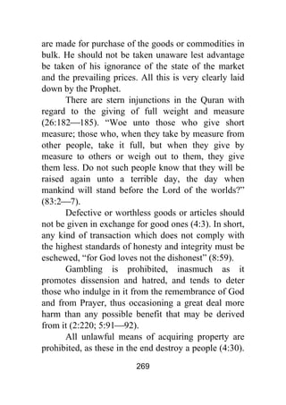 269
are made for purchase of the goods or commodities in
bulk. He should not be taken unaware lest advantage
be taken of his ignorance of the state of the market
and the prevailing prices. All this is very clearly laid
down by the Prophet.
There are stern injunctions in the Quran with
regard to the giving of full weight and measure
(26:182⎯185). “Woe unto those who give short
measure; those who, when they take by measure from
other people, take it full, but when they give by
measure to others or weigh out to them, they give
them less. Do not such people know that they will be
raised again unto a terrible day, the day when
mankind will stand before the Lord of the worlds?”
(83:2⎯7).
Defective or worthless goods or articles should
not be given in exchange for good ones (4:3). In short,
any kind of transaction which does not comply with
the highest standards of honesty and integrity must be
eschewed, “for God loves not the dishonest” (8:59).
Gambling is prohibited, inasmuch as it
promotes dissension and hatred, and tends to deter
those who indulge in it from the remembrance of God
and from Prayer, thus occasioning a great deal more
harm than any possible benefit that may be derived
from it (2:220; 5:91⎯92).
All unlawful means of acquiring property are
prohibited, as these in the end destroy a people (4:30).
 