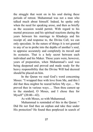 27
the struggle that went on in his soul during these
periods of retreat. Muhammad was not a man who
talked much about himself. Indeed, he spoke only
when the need for speaking arose, and then as briefly
as the occasion would permit. With regard to his
mental processes and his spiritual reactions during the
years between his marriage to Khadeeja and his
receipt of, and response to, the Divine Call, we can
only speculate. In the nature of things it is not granted
to any of us to probe into the depths of another’s soul,
to appraise accurately and completely its travail and
its ecstasies. That is a holy secret between each
individual and his Maker. Those years were, however,
years of preparation, when Muhammad’s soul was
being deepened and proved and made ready for the
heavy responsibility that the Divine Will had decreed
should be placed on him.
In the Quran we read God’s word concerning
Moses: “I wrapped thee with love from Me, and this I
did that thou mightst be reared before My eye…. We
proved thee in various ways…. Then thou camest up
to the standard, O Moses, and I chose thee for
Myself” (20:40⎯42).
As with Moses, so with Muhammad.
Muhammad is reminded of this in the Quran: “
Did He not find thee an orphan and take thee under
His protection? He found thee perplexed in search of
 