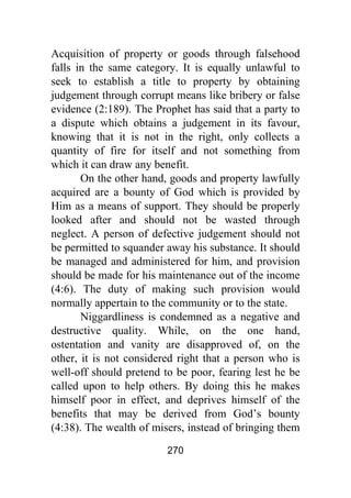 270
Acquisition of property or goods through falsehood
falls in the same category. It is equally unlawful to
seek to establish a title to property by obtaining
judgement through corrupt means like bribery or false
evidence (2:189). The Prophet has said that a party to
a dispute which obtains a judgement in its favour,
knowing that it is not in the right, only collects a
quantity of fire for itself and not something from
which it can draw any benefit.
On the other hand, goods and property lawfully
acquired are a bounty of God which is provided by
Him as a means of support. They should be properly
looked after and should not be wasted through
neglect. A person of defective judgement should not
be permitted to squander away his substance. It should
be managed and administered for him, and provision
should be made for his maintenance out of the income
(4:6). The duty of making such provision would
normally appertain to the community or to the state.
Niggardliness is condemned as a negative and
destructive quality. While, on the one hand,
ostentation and vanity are disapproved of, on the
other, it is not considered right that a person who is
well-off should pretend to be poor, fearing lest he be
called upon to help others. By doing this he makes
himself poor in effect, and deprives himself of the
benefits that may be derived from God’s bounty
(4:38). The wealth of misers, instead of bringing them
 