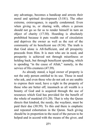 271
any advantage, becomes a handicap and arrests their
moral and spiritual development (3:181). The other
extreme, extravagance, is equally condemned. Even
when giving to, or sharing with, others a person
should not go so far as to render himself in turn an
object of charity (17:30). Hoarding is absolutely
prohibited because it puts wealth out of circulation
and deprives the owner as well as the rest of the
community of its beneficent use (9:34). The truth is
that God alone is All-Sufficient, and all prosperity
proceeds from Him. It is men who are in need, and
prosperity is achieved not through miserliness or
holding back, but through beneficent spending, which
is spending “in the cause of Allah,” namely, in the
service of His creatures (47:39).
As already stated, a legal owner of property is
not the only person entitled to its use. Those in need
who ask, and even those who do not ask or are unable
to express their need, have a right in the property of
those who are better off, inasmuch as all wealth is a
bounty of God and is acquired through the use of
resources which God has provided for the benefit of
the whole of mankind (51:20). That is why the Quran
directs that kindred, the needy, the wayfarer, must be
paid their due (30:39). To this end there is emphatic
and repeated exhortation in the Quran. Such giving
should be in proportion to the need of the person to be
helped and in accord with the means of the giver, and
 