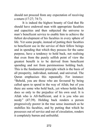 272
should not proceed from any expectation of receiving
a return (17:27; 74:7).
It is indeed the highest bounty of God that He
should have endowed man with appropriate faculties
and capacities and then subjected the universe to
man’s beneficent service to enable him to achieve the
fullest development of his faculties in every sphere of
life. Yet some people, instead of putting their faculties
to beneficent use in the service of their fellow beings
and in spending that which they possess for the same
purpose, have a tendency to hold back, not realising
that even from the purely selfish point of view the
greatest benefit is to be derived from beneficent
spending and not from parsimonious holding back.
This is the fundamental principle which is the basis of
all prosperity, individual, national, and universal. The
Quran emphasises this repeatedly. For instance:
“Behold, you are those who are favoured by being
called upon to spend in the way of Allah; but of you
there are some who hold back, yet whoso holds back
does so only to the prejudice of his own soul. It is
Allah who is All-Sufficient, and it is you who are
needy” (47:39). Holding back renders a person
progressively poorer in the true sense inasmuch as he
stultifies his faculties, and by putting that which he
possesses out of service and out of circulation, renders
it completely barren and unfruitful.
 