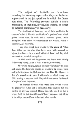 273
The subject of charitable and beneficent
spending has so many aspects that they can be better
appreciated in the juxtaposition in which the Quran
puts them. The following excerpts contain a whole
philosophy of spending, giving, and sharing, on which
no detailed commentary is necessary:
The similitude of those who spend their wealth for the
cause of Allah is like the similitude of a grain of corn which
grows seven ears, in each ear a hundred grains. Allah
multiplies even more for whomsoever He pleases. Allah is
Bountiful, All-Knowing.
They who spend their wealth for the cause of Allah,
then follow not up what they have spent with reproach or
injury, for them is their reward with their Lord, and they shall
have no fear, nor shall they grieve.
A kind word and forgiveness are better than charity
followed by injury. Allah is All-Sufficient, Forbearing.
O ye who believe, render not vain your charity by taunt
and injury, like him who spends his wealth to be seen of men,
and he believes not in Allah and the Last Day. His likeness is
that of a smooth rock covered with earth, on which heavy rain
falls, leaving it bare and hard. They shall not secure the benefit
of aught of what they earn…
The likeness of those who spend their wealth to seek
the pleasure of Allah and to strengthen their souls is that of a
garden on elevated ground. Heavy rain falls on it so that it
brings forth its fruit twofold, and if heavy rain does not fall on
it, then light rain suffices. Allah sees what you do.
 