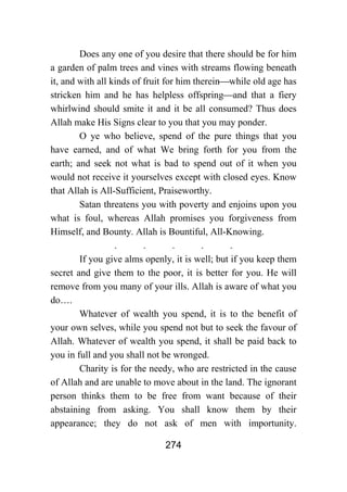 274
Does any one of you desire that there should be for him
a garden of palm trees and vines with streams flowing beneath
it, and with all kinds of fruit for him therein⎯while old age has
stricken him and he has helpless offspring⎯and that a fiery
whirlwind should smite it and it be all consumed? Thus does
Allah make His Signs clear to you that you may ponder.
O ye who believe, spend of the pure things that you
have earned, and of what We bring forth for you from the
earth; and seek not what is bad to spend out of it when you
would not receive it yourselves except with closed eyes. Know
that Allah is All-Sufficient, Praiseworthy.
Satan threatens you with poverty and enjoins upon you
what is foul, whereas Allah promises you forgiveness from
Himself, and Bounty. Allah is Bountiful, All-Knowing.
. . . . .
If you give alms openly, it is well; but if you keep them
secret and give them to the poor, it is better for you. He will
remove from you many of your ills. Allah is aware of what you
do….
Whatever of wealth you spend, it is to the benefit of
your own selves, while you spend not but to seek the favour of
Allah. Whatever of wealth you spend, it shall be paid back to
you in full and you shall not be wronged.
Charity is for the needy, who are restricted in the cause
of Allah and are unable to move about in the land. The ignorant
person thinks them to be free from want because of their
abstaining from asking. You shall know them by their
appearance; they do not ask of men with importunity.
 