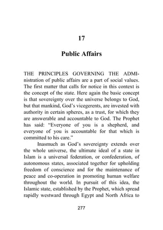 277
17
Public Affairs
THE PRINCIPLES GOVERNING THE ADMI-
nistration of public affairs are a part of social values.
The first matter that calls for notice in this context is
the concept of the state. Here again the basic concept
is that sovereignty over the universe belongs to God,
but that mankind, God’s vicegerents, are invested with
authority in certain spheres, as a trust, for which they
are answerable and accountable to God. The Prophet
has said: “Everyone of you is a shepherd, and
everyone of you is accountable for that which is
committed to his care.”
Inasmuch as God’s sovereignty extends over
the whole universe, the ultimate ideal of a state in
Islam is a universal federation, or confederation, of
autonomous states, associated together for upholding
freedom of conscience and for the maintenance of
peace and co-operation in promoting human welfare
throughout the world. In pursuit of this idea, the
Islamic state, established by the Prophet, which spread
rapidly westward through Egypt and North Africa to
 