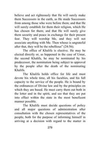 279
believe and act righteously that He will surely make
them Successors in the earth, as He made Successors
from among those who were before them; and that He
will surely establish for them their religion, which He
has chosen for them; and that He will surely give
them security and peace in exchange for their present
fear. They will worship Me, and they will not
associate anything with Me. Then whoso is ungrateful
after that, they will be the rebellious” (24:56).
The office of Khalifa is elective. He may be
elected directly or, as happened in the case of Umar,
the second Khalifa, he may be nominated by his
predecessor, the nomination being subject to approval
by the people after the death of the nominating
Khalifa.
The Khalifa holds office for life and must
devote his whole time, all his faculties, and his full
capacity to the service of the people. He is bound by
the ordinances of Divine law and by the principles on
which they are based. He must carry them out both in
the letter and in the spirit, and see that they are put
into effect within the state in the most beneficent
manner possible.
The Khalifa must decide questions of policy
and all major questions of administration after
consultation with the chosen representatives of the
people, both for the purpose of informing himself in
arriving at a decision with regard to the matter in
 