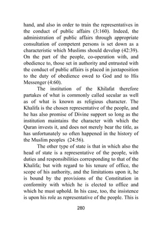 280
hand, and also in order to train the representatives in
the conduct of public affairs (3:160). Indeed, the
administration of public affairs through appropriate
consultation of competent persons is set down as a
characteristic which Muslims should develop (42:39).
On the part of the people, co-operation with, and
obedience to, those set in authority and entrusted with
the conduct of public affairs is placed in juxtaposition
to the duty of obedience owed to God and to His
Messenger (4:60).
The institution of the Khilafat therefore
partakes of what is commonly called secular as well
as of what is known as religious character. The
Khalifa is the chosen representative of the people, and
he has also promise of Divine support so long as the
institution maintains the character with which the
Quran invests it, and does not merely bear the title, as
has unfortunately so often happened in the history of
the Muslim peoples (24:56).
The other type of state is that in which also the
head of state is a representative of the people, with
duties and responsibilities corresponding to that of the
Khalifa; but with regard to his tenure of office, the
scope of his authority, and the limitations upon it, he
is bound by the provisions of the Constitution in
conformity with which he is elected to office and
which he must uphold. In his case, too, the insistence
is upon his role as representative of the people. This is
 