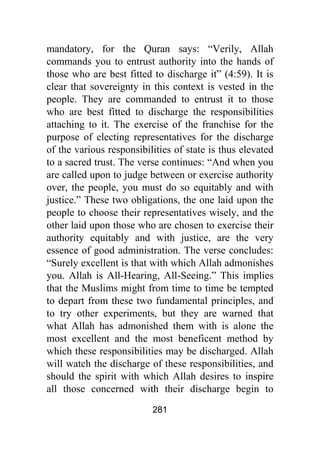 281
mandatory, for the Quran says: “Verily, Allah
commands you to entrust authority into the hands of
those who are best fitted to discharge it” (4:59). It is
clear that sovereignty in this context is vested in the
people. They are commanded to entrust it to those
who are best fitted to discharge the responsibilities
attaching to it. The exercise of the franchise for the
purpose of electing representatives for the discharge
of the various responsibilities of state is thus elevated
to a sacred trust. The verse continues: “And when you
are called upon to judge between or exercise authority
over, the people, you must do so equitably and with
justice.” These two obligations, the one laid upon the
people to choose their representatives wisely, and the
other laid upon those who are chosen to exercise their
authority equitably and with justice, are the very
essence of good administration. The verse concludes:
“Surely excellent is that with which Allah admonishes
you. Allah is All-Hearing, All-Seeing.” This implies
that the Muslims might from time to time be tempted
to depart from these two fundamental principles, and
to try other experiments, but they are warned that
what Allah has admonished them with is alone the
most excellent and the most beneficent method by
which these responsibilities may be discharged. Allah
will watch the discharge of these responsibilities, and
should the spirit with which Allah desires to inspire
all those concerned with their discharge begin to
 