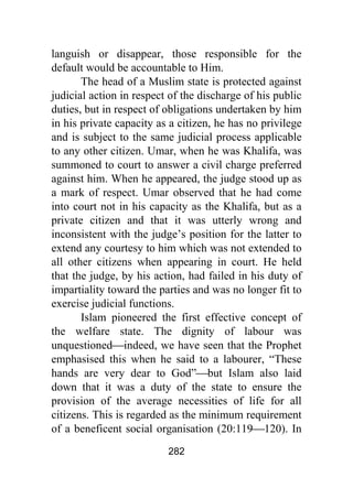 282
languish or disappear, those responsible for the
default would be accountable to Him.
The head of a Muslim state is protected against
judicial action in respect of the discharge of his public
duties, but in respect of obligations undertaken by him
in his private capacity as a citizen, he has no privilege
and is subject to the same judicial process applicable
to any other citizen. Umar, when he was Khalifa, was
summoned to court to answer a civil charge preferred
against him. When he appeared, the judge stood up as
a mark of respect. Umar observed that he had come
into court not in his capacity as the Khalifa, but as a
private citizen and that it was utterly wrong and
inconsistent with the judge’s position for the latter to
extend any courtesy to him which was not extended to
all other citizens when appearing in court. He held
that the judge, by his action, had failed in his duty of
impartiality toward the parties and was no longer fit to
exercise judicial functions.
Islam pioneered the first effective concept of
the welfare state. The dignity of labour was
unquestioned⎯indeed, we have seen that the Prophet
emphasised this when he said to a labourer, “These
hands are very dear to God”⎯but Islam also laid
down that it was a duty of the state to ensure the
provision of the average necessities of life for all
citizens. This is regarded as the minimum requirement
of a beneficent social organisation (20:119⎯120). In
 