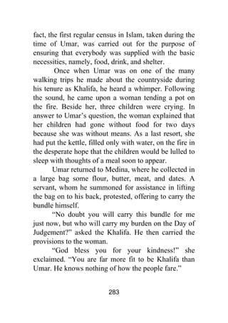 283
fact, the first regular census in Islam, taken during the
time of Umar, was carried out for the purpose of
ensuring that everybody was supplied with the basic
necessities, namely, food, drink, and shelter.
Once when Umar was on one of the many
walking trips he made about the countryside during
his tenure as Khalifa, he heard a whimper. Following
the sound, he came upon a woman tending a pot on
the fire. Beside her, three children were crying. In
answer to Umar’s question, the woman explained that
her children had gone without food for two days
because she was without means. As a last resort, she
had put the kettle, filled only with water, on the fire in
the desperate hope that the children would be lulled to
sleep with thoughts of a meal soon to appear.
Umar returned to Medina, where he collected in
a large bag some flour, butter, meat, and dates. A
servant, whom he summoned for assistance in lifting
the bag on to his back, protested, offering to carry the
bundle himself.
“No doubt you will carry this bundle for me
just now, but who will carry my burden on the Day of
Judgement?” asked the Khalifa. He then carried the
provisions to the woman.
“God bless you for your kindness!” she
exclaimed. “You are far more fit to be Khalifa than
Umar. He knows nothing of how the people fare.”
 