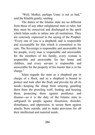 284
“Well, Mother, perhaps Umar is not so bad,”
said the Khalifa gently, smiling.
The duties of the Islamic state are no different
from those of any other enlightened state or ruler, but
they must be conceived and discharged in the spirit
which Islam seeks to infuse into all institutions. They
are concisely expressed in the saying of the Prophet:
“Every one of you is a shepherd, and is responsible
and accountable for that which is committed to his
care. The Sovereign is responsible and answerable for
his people, every man is responsible and answerable
for the members of his family, every woman is
responsible and answerable for her home and
children, and every servant is responsible and
answerable for the property of his master that is in his
charge.”
Islam regards the state as a shepherd put in
charge of a flock, and as a shepherd is bound to
protect and look after the flock and provide for all its
needs⎯keeping the sheep from straying, guarding
them from the prowling wolf, feeding and housing
them, protecting them against pestilence and
disease⎯so it is the duty of the Islamic state to
safeguard its people against dissension, disorder,
disturbance, and oppression, to secure them against
attacks from outside, and to make provision for all
their intellectual and material needs.
 