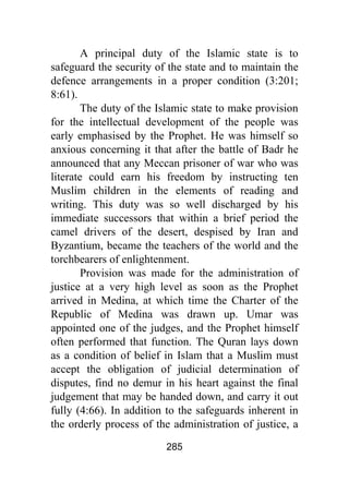 285
A principal duty of the Islamic state is to
safeguard the security of the state and to maintain the
defence arrangements in a proper condition (3:201;
8:61).
The duty of the Islamic state to make provision
for the intellectual development of the people was
early emphasised by the Prophet. He was himself so
anxious concerning it that after the battle of Badr he
announced that any Meccan prisoner of war who was
literate could earn his freedom by instructing ten
Muslim children in the elements of reading and
writing. This duty was so well discharged by his
immediate successors that within a brief period the
camel drivers of the desert, despised by Iran and
Byzantium, became the teachers of the world and the
torchbearers of enlightenment.
Provision was made for the administration of
justice at a very high level as soon as the Prophet
arrived in Medina, at which time the Charter of the
Republic of Medina was drawn up. Umar was
appointed one of the judges, and the Prophet himself
often performed that function. The Quran lays down
as a condition of belief in Islam that a Muslim must
accept the obligation of judicial determination of
disputes, find no demur in his heart against the final
judgement that may be handed down, and carry it out
fully (4:66). In addition to the safeguards inherent in
the orderly process of the administration of justice, a
 