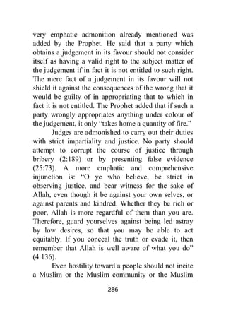 286
very emphatic admonition already mentioned was
added by the Prophet. He said that a party which
obtains a judgement in its favour should not consider
itself as having a valid right to the subject matter of
the judgement if in fact it is not entitled to such right.
The mere fact of a judgement in its favour will not
shield it against the consequences of the wrong that it
would be guilty of in appropriating that to which in
fact it is not entitled. The Prophet added that if such a
party wrongly appropriates anything under colour of
the judgement, it only “takes home a quantity of fire.”
Judges are admonished to carry out their duties
with strict impartiality and justice. No party should
attempt to corrupt the course of justice through
bribery (2:189) or by presenting false evidence
(25:73). A more emphatic and comprehensive
injunction is: “O ye who believe, be strict in
observing justice, and bear witness for the sake of
Allah, even though it be against your own selves, or
against parents and kindred. Whether they be rich or
poor, Allah is more regardful of them than you are.
Therefore, guard yourselves against being led astray
by low desires, so that you may be able to act
equitably. If you conceal the truth or evade it, then
remember that Allah is well aware of what you do”
(4:136).
Even hostility toward a people should not incite
a Muslim or the Muslim community or the Muslim
 