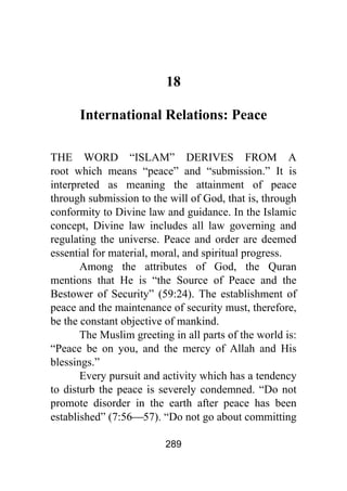 289
18
International Relations: Peace
THE WORD “ISLAM” DERIVES FROM A
root which means “peace” and “submission.” It is
interpreted as meaning the attainment of peace
through submission to the will of God, that is, through
conformity to Divine law and guidance. In the Islamic
concept, Divine law includes all law governing and
regulating the universe. Peace and order are deemed
essential for material, moral, and spiritual progress.
Among the attributes of God, the Quran
mentions that He is “the Source of Peace and the
Bestower of Security” (59:24). The establishment of
peace and the maintenance of security must, therefore,
be the constant objective of mankind.
The Muslim greeting in all parts of the world is:
“Peace be on you, and the mercy of Allah and His
blessings.”
Every pursuit and activity which has a tendency
to disturb the peace is severely condemned. “Do not
promote disorder in the earth after peace has been
established” (7:56⎯57). “Do not go about committing
 