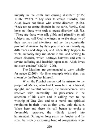 290
iniquity in the earth and causing disorder” (7:75;
11:86; 29:37). “They seek to create disorder, and
Allah loves not those who create disorder” (5:65).
“Seek not to create disorder in the earth. Verily, God
loves not those who seek to create disorder” (28:78).
“There are those who talk glibly and plausibly on all
subjects and call God to witness as to the sincerity of
their motives and intentions, and yet they constantly
promote dissension by their persistence in magnifying
differences and disputes, and when they happen to
wield authority they run about in the land seeking to
create disorder, which destroys harvests and entails
severe suffering and hardship upon men. Allah loves
not such conduct” (2:205⎯206).
The Muslims are commanded to work wholly
for peace (2:209). No finer example exists than that
shown by the Prophet himself.
When the Prophet announced his mission to the
people of Mecca, who had known him as a honest,
upright, and faithful comrade, the announcement was
received with incredulity. His persistence in the
assertion of his claim and in calling men to the
worship of One God and to a moral and spiritual
revolution in their lives at first drew only ridicule.
When here and there his call began to evoke a
favourable response, the ridicule turned into
harassment. During ten long years the Prophet and his
small but slowly increasing band of companions were
 
