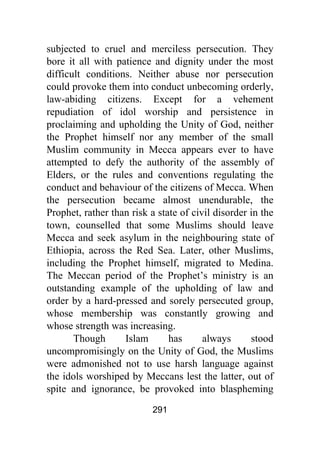 291
subjected to cruel and merciless persecution. They
bore it all with patience and dignity under the most
difficult conditions. Neither abuse nor persecution
could provoke them into conduct unbecoming orderly,
law-abiding citizens. Except for a vehement
repudiation of idol worship and persistence in
proclaiming and upholding the Unity of God, neither
the Prophet himself nor any member of the small
Muslim community in Mecca appears ever to have
attempted to defy the authority of the assembly of
Elders, or the rules and conventions regulating the
conduct and behaviour of the citizens of Mecca. When
the persecution became almost unendurable, the
Prophet, rather than risk a state of civil disorder in the
town, counselled that some Muslims should leave
Mecca and seek asylum in the neighbouring state of
Ethiopia, across the Red Sea. Later, other Muslims,
including the Prophet himself, migrated to Medina.
The Meccan period of the Prophet’s ministry is an
outstanding example of the upholding of law and
order by a hard-pressed and sorely persecuted group,
whose membership was constantly growing and
whose strength was increasing.
Though Islam has always stood
uncompromisingly on the Unity of God, the Muslims
were admonished not to use harsh language against
the idols worshiped by Meccans lest the latter, out of
spite and ignorance, be provoked into blaspheming
 