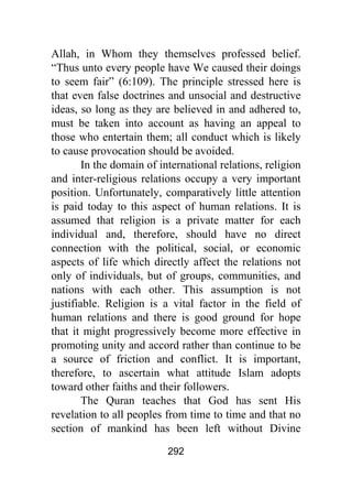 292
Allah, in Whom they themselves professed belief.
“Thus unto every people have We caused their doings
to seem fair” (6:109). The principle stressed here is
that even false doctrines and unsocial and destructive
ideas, so long as they are believed in and adhered to,
must be taken into account as having an appeal to
those who entertain them; all conduct which is likely
to cause provocation should be avoided.
In the domain of international relations, religion
and inter-religious relations occupy a very important
position. Unfortunately, comparatively little attention
is paid today to this aspect of human relations. It is
assumed that religion is a private matter for each
individual and, therefore, should have no direct
connection with the political, social, or economic
aspects of life which directly affect the relations not
only of individuals, but of groups, communities, and
nations with each other. This assumption is not
justifiable. Religion is a vital factor in the field of
human relations and there is good ground for hope
that it might progressively become more effective in
promoting unity and accord rather than continue to be
a source of friction and conflict. It is important,
therefore, to ascertain what attitude Islam adopts
toward other faiths and their followers.
The Quran teaches that God has sent His
revelation to all peoples from time to time and that no
section of mankind has been left without Divine
 