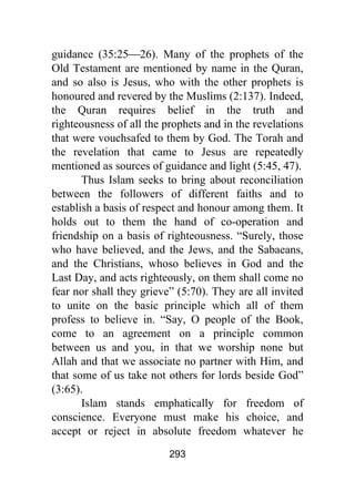 293
guidance (35:25⎯26). Many of the prophets of the
Old Testament are mentioned by name in the Quran,
and so also is Jesus, who with the other prophets is
honoured and revered by the Muslims (2:137). Indeed,
the Quran requires belief in the truth and
righteousness of all the prophets and in the revelations
that were vouchsafed to them by God. The Torah and
the revelation that came to Jesus are repeatedly
mentioned as sources of guidance and light (5:45, 47).
Thus Islam seeks to bring about reconciliation
between the followers of different faiths and to
establish a basis of respect and honour among them. It
holds out to them the hand of co-operation and
friendship on a basis of righteousness. “Surely, those
who have believed, and the Jews, and the Sabaeans,
and the Christians, whoso believes in God and the
Last Day, and acts righteously, on them shall come no
fear nor shall they grieve” (5:70). They are all invited
to unite on the basic principle which all of them
profess to believe in. “Say, O people of the Book,
come to an agreement on a principle common
between us and you, in that we worship none but
Allah and that we associate no partner with Him, and
that some of us take not others for lords beside God”
(3:65).
Islam stands emphatically for freedom of
conscience. Everyone must make his choice, and
accept or reject in absolute freedom whatever he
 