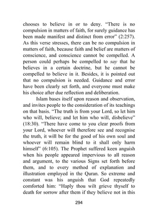 294
chooses to believe in or to deny. “There is no
compulsion in matters of faith, for surely guidance has
been made manifest and distinct from error” (2:257).
As this verse stresses, there can be no compulsion in
matters of faith, because faith and belief are matters of
conscience, and conscience cannot be compelled. A
person could perhaps be compelled to say that he
believes in a certain doctrine, but he cannot be
compelled to believe in it. Besides, it is pointed out
that no compulsion is needed. Guidance and error
have been clearly set forth, and everyone must make
his choice after due reflection and deliberation.
Islam bases itself upon reason and observation,
and invites people to the consideration of its teachings
on that basis. “The truth is from your Lord, so let him
who will, believe; and let him who will, disbelieve”
(18:30). “There have come to you clear proofs from
your Lord, whoever will therefore see and recognise
the truth, it will be for the good of his own soul and
whoever will remain blind to it shall only harm
himself” (6:105). The Prophet suffered keen anguish
when his people appeared impervious to all reason
and argument, to the various Signs set forth before
them, and to every method of explanation and
illustration employed in the Quran. So extreme and
constant was his anguish that God repeatedly
comforted him: “Haply thou wilt grieve thyself to
death for sorrow after them if they believe not in this
 