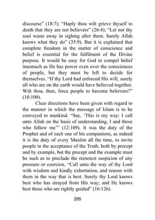 295
discourse” (18:7); “Haply thou wilt grieve thyself to
death that they are not believers” (26:4); “Let not thy
soul waste away in sighing after them. Surely Allah
knows what they do” (35:9). But it is explained that
complete freedom in the matter of conscience and
belief is essential for the fulfilment of the Divine
purpose. It would be easy for God to compel belief
inasmuch as He has power even over the consciences
of people, but they must be left to decide for
themselves. “If thy Lord had enforced His will, surely
all who are on the earth would have believed together.
Wilt thou, then, force people to become believers?”
(10:100).
Clear directions have been given with regard to
the manner in which the message of Islam is to be
conveyed to mankind. “Say, ‘This is my way: I call
unto Allah on the basis of understanding, I and those
who follow me’” (12:109). It was the duty of the
Prophet and of each one of his companions, as indeed
it is the duty of every Muslim all the time, to invite
people to the acceptance of the Truth, both by precept
and by example, but the precept and the example must
be such as to preclude the remotest suspicion of any
pressure or coercion. “Call unto the way of thy Lord
with wisdom and kindly exhortation, and reason with
them in the way that is best. Surely thy Lord knows
best who has strayed from His way; and He knows
best those who are rightly guided” (16:126).
 