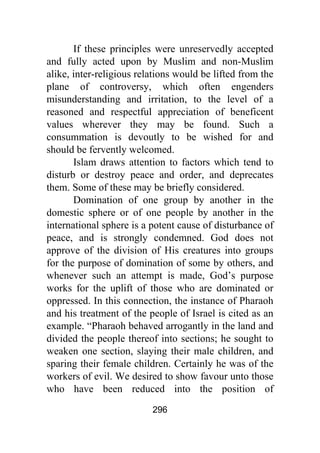 296
If these principles were unreservedly accepted
and fully acted upon by Muslim and non-Muslim
alike, inter-religious relations would be lifted from the
plane of controversy, which often engenders
misunderstanding and irritation, to the level of a
reasoned and respectful appreciation of beneficent
values wherever they may be found. Such a
consummation is devoutly to be wished for and
should be fervently welcomed.
Islam draws attention to factors which tend to
disturb or destroy peace and order, and deprecates
them. Some of these may be briefly considered.
Domination of one group by another in the
domestic sphere or of one people by another in the
international sphere is a potent cause of disturbance of
peace, and is strongly condemned. God does not
approve of the division of His creatures into groups
for the purpose of domination of some by others, and
whenever such an attempt is made, God’s purpose
works for the uplift of those who are dominated or
oppressed. In this connection, the instance of Pharaoh
and his treatment of the people of Israel is cited as an
example. “Pharaoh behaved arrogantly in the land and
divided the people thereof into sections; he sought to
weaken one section, slaying their male children, and
sparing their female children. Certainly he was of the
workers of evil. We desired to show favour unto those
who have been reduced into the position of
 