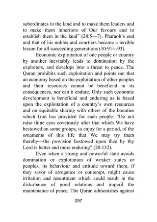 297
subordinates in the land and to make them leaders and
to make them inheritors of Our favours and to
establish them in the land” (28:5—7). Pharaoh’s end
and that of his nobles and courtiers became a terrible
lesson for all succeeding generations (10:91⎯93).
Economic exploitation of one people or country
by another inevitably leads to domination by the
exploiters, and develops into a threat to peace. The
Quran prohibits such exploitation and points out that
an economy based on the exploitation of other peoples
and their resources cannot be beneficial in its
consequences, nor can it endure. Only such economic
development is beneficial and enduring as is based
upon the exploitation of a country’s own resources
and on equitable sharing with others of the bounties
which God has provided for each people. “Do not
raise thine eyes covetously after that which We have
bestowed on some groups, to enjoy for a period, of the
ornaments of this life that We may try them
thereby⎯the provision bestowed upon thee by thy
Lord is better and more enduring” (20:132).
Even when a strong and powerful state avoids
domination or exploitation of weaker states or
peoples, its behaviour and attitude toward them, if
they savor of arrogance or contempt, might cause
irritation and resentment which could result in the
disturbance of good relations and imperil the
maintenance of peace. The Quran admonishes against
 