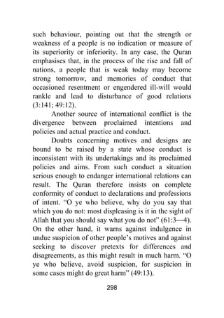 298
such behaviour, pointing out that the strength or
weakness of a people is no indication or measure of
its superiority or inferiority. In any case, the Quran
emphasises that, in the process of the rise and fall of
nations, a people that is weak today may become
strong tomorrow, and memories of conduct that
occasioned resentment or engendered ill-will would
rankle and lead to disturbance of good relations
(3:141; 49:12).
Another source of international conflict is the
divergence between proclaimed intentions and
policies and actual practice and conduct.
Doubts concerning motives and designs are
bound to be raised by a state whose conduct is
inconsistent with its undertakings and its proclaimed
policies and aims. From such conduct a situation
serious enough to endanger international relations can
result. The Quran therefore insists on complete
conformity of conduct to declarations and professions
of intent. “O ye who believe, why do you say that
which you do not: most displeasing is it in the sight of
Allah that you should say what you do not” (61:3⎯4).
On the other hand, it warns against indulgence in
undue suspicion of other people’s motives and against
seeking to discover pretexts for differences and
disagreements, as this might result in much harm. “O
ye who believe, avoid suspicion, for suspicion in
some cases might do great harm” (49:13).
 