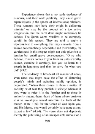 299
Experience shows that a too ready credence of
rumours, and their wide publicity, may cause grave
repercussions in the sphere of international relations.
These rumours may have their origin in deliberate
mischief or may be the product of a too active
imagination, but the harm done might sometimes be
serious. The Quran warns Muslims to be extremely
careful in this respect. They are told to apply a
rigorous test to everything that may emanate from a
source not completely dependable and trustworthy, for
carelessness in this respect might not only give rise to
tension but entail grave consequences. “O ye who
believe, if news comes to you from an untrustworthy
source, examine it carefully, lest you do harm to a
people in ignorance and then be sorry for what you
did” (49:7).
The tendency to broadcast all manner of news,
even news that might have the effect of disturbing
people’s minds and agitating public opinion, is
deprecated. “When there comes to them a matter of
security or of fear they publish it widely: whereas if
they were to refer it to the Prophet and to those in
authority among them, those of them whose business
it is to investigate would ascertain the truth of the
matter. Were it not for the Grace of God upon you,
and His Mercy, you would certainly have gone astray,
except a few” (4:84). The verse does not deprecate
merely the publishing of an irresponsible rumour or a
 