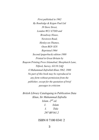 3
First published in 1962
By Routledge & Kegan Paul Ltd
39 Store Street,
London WC1 E7DD and
Broadway House,
Newtown Road,
Henley-on-Thames,
Oxon RG9 1EN
Reprinted 1964
Second (paperback) edition 1980
Printed in Great Britain by
Raqeem Printing Press Islamabad, Sheephatch Lane,
Tilford, Surrey, GU10 2AQ
© Muhammad Zafrullah Khan 1962, 1980
No part of this book may be reproduced in
any form without permission from the
publisher, except for the quotation of brief
passages in criticism
British Library Cataloguing in Publication Data
Khan, Sir Muhammad Zafrulla
Islam.-2nd
ed.
I. Islam
I. Title
297 BP161.2
ISBN 0 7100 0341 2
 