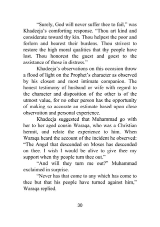 30
“Surely, God will never suffer thee to fail,” was
Khadeeja’s comforting response. “Thou art kind and
considerate toward thy kin. Thou helpest the poor and
forlorn and bearest their burdens. Thou strivest to
restore the high moral qualities that thy people have
lost. Thou honorest the guest and goest to the
assistance of those in distress.”
Khadeeja’s observations on this occasion throw
a flood of light on the Prophet’s character as observed
by his closest and most intimate companion. The
honest testimony of husband or wife with regard to
the character and disposition of the other is of the
utmost value, for no other person has the opportunity
of making so accurate an estimate based upon close
observation and personal experience.
Khadeeja suggested that Muhammad go with
her to her aged cousin Waraqa, who was a Christian
hermit, and relate the experience to him. When
Waraqa heard the account of the incident he observed:
“The Angel that descended on Moses has descended
on thee. I wish I would be alive to give thee my
support when thy people turn thee out.”
“And will they turn me out?” Muhammad
exclaimed in surprise.
“Never has that come to any which has come to
thee but that his people have turned against him,”
Waraqa replied.
 