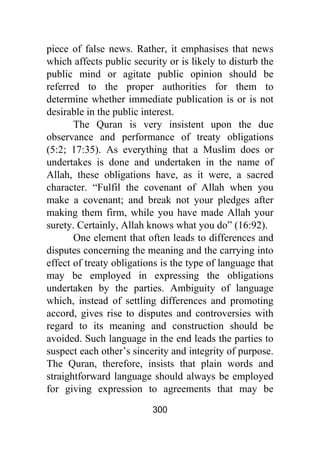 300
piece of false news. Rather, it emphasises that news
which affects public security or is likely to disturb the
public mind or agitate public opinion should be
referred to the proper authorities for them to
determine whether immediate publication is or is not
desirable in the public interest.
The Quran is very insistent upon the due
observance and performance of treaty obligations
(5:2; 17:35). As everything that a Muslim does or
undertakes is done and undertaken in the name of
Allah, these obligations have, as it were, a sacred
character. “Fulfil the covenant of Allah when you
make a covenant; and break not your pledges after
making them firm, while you have made Allah your
surety. Certainly, Allah knows what you do” (16:92).
One element that often leads to differences and
disputes concerning the meaning and the carrying into
effect of treaty obligations is the type of language that
may be employed in expressing the obligations
undertaken by the parties. Ambiguity of language
which, instead of settling differences and promoting
accord, gives rise to disputes and controversies with
regard to its meaning and construction should be
avoided. Such language in the end leads the parties to
suspect each other’s sincerity and integrity of purpose.
The Quran, therefore, insists that plain words and
straightforward language should always be employed
for giving expression to agreements that may be
 