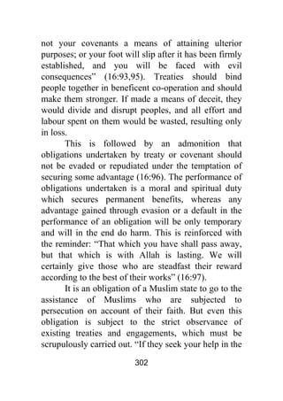 302
not your covenants a means of attaining ulterior
purposes; or your foot will slip after it has been firmly
established, and you will be faced with evil
consequences” (16:93,95). Treaties should bind
people together in beneficent co-operation and should
make them stronger. If made a means of deceit, they
would divide and disrupt peoples, and all effort and
labour spent on them would be wasted, resulting only
in loss.
This is followed by an admonition that
obligations undertaken by treaty or covenant should
not be evaded or repudiated under the temptation of
securing some advantage (16:96). The performance of
obligations undertaken is a moral and spiritual duty
which secures permanent benefits, whereas any
advantage gained through evasion or a default in the
performance of an obligation will be only temporary
and will in the end do harm. This is reinforced with
the reminder: “That which you have shall pass away,
but that which is with Allah is lasting. We will
certainly give those who are steadfast their reward
according to the best of their works” (16:97).
It is an obligation of a Muslim state to go to the
assistance of Muslims who are subjected to
persecution on account of their faith. But even this
obligation is subject to the strict observance of
existing treaties and engagements, which must be
scrupulously carried out. “If they seek your help in the
 