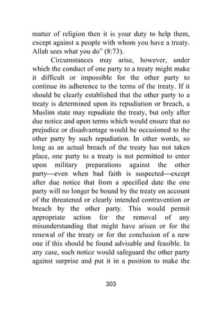 303
matter of religion then it is your duty to help them,
except against a people with whom you have a treaty.
Allah sees what you do” (8:73).
Circumstances may arise, however, under
which the conduct of one party to a treaty might make
it difficult or impossible for the other party to
continue its adherence to the terms of the treaty. If it
should be clearly established that the other party to a
treaty is determined upon its repudiation or breach, a
Muslim state may repudiate the treaty, but only after
due notice and upon terms which would ensure that no
prejudice or disadvantage would be occasioned to the
other party by such repudiation. In other words, so
long as an actual breach of the treaty has not taken
place, one party to a treaty is not permitted to enter
upon military preparations against the other
party⎯even when bad faith is suspected⎯except
after due notice that from a specified date the one
party will no longer be bound by the treaty on account
of the threatened or clearly intended contravention or
breach by the other party. This would permit
appropriate action for the removal of any
misunderstanding that might have arisen or for the
renewal of the treaty or for the conclusion of a new
one if this should be found advisable and feasible. In
any case, such notice would safeguard the other party
against surprise and put it in a position to make the
 
