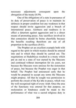 304
necessary adjustments consequent upon the
abrogation of the treaty (8:59).
One of the obligations of a state in pursuance of
its duty of preservation of peace is to maintain its
defences in proper condition lest any weakness in that
respect should invite aggression and a breach of
international peace. Alertness and readiness is in
effect a deterrent against aggression and is a direct
means of promoting peace. Any sacrifices involved in
that connection should be borne cheerfully because
the benefits resulting therefrom are out of all
proportion to the sacrifices (8:61).
The Prophet set an excellent example both with
regard to the spirit in which treaties should be entered
into and in which they should be carried out. The
negotiations at Hudaibiyya resulted in a treaty which
put an end to a state of war started by the Meccans
and continued without interruption for six years, not
because the Meccans were anxious for the restoration
of peace, but because the Prophet was eager in that
behalf. The Prophet had announced early that he
would be prepared to accept any terms the Meccans
might propose. All that he sought was permission to
perform the circuit of the Ka’aba in peace, which was
the well recognised right of every Arab. Once the area
of the Sanctuary was entered for that purpose, no
molestation or hindrance could be made to the
performance of what was a sacred religious duty in
 