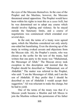305
the eyes of the Meccans themselves. In the case of the
Prophet and the Muslims, however, the Meccans
threatened armed opposition. The Prophet would have
been within his rights to treat this as a casus belli, but
he was determined not to adopt any course which
should involve fighting and violence. So he stayed
outside the Sanctuary limits, and a course of
negotiations was commenced which extended over
several days.
In the end, the terms of a treaty were agreed
upon, which the Muslims considered not only utterly
one-sided but humiliating. Even the drawing up of the
treaty in writing evoked caveats and objections from
the Meccan side. Ali, the Prophet’s cousin, who was
chosen as the scribe for the text of the treaty, had
written that one party to the treaty was “Muhammad,
the Messenger of Allah.” The Meccan envoy took
exception to this description and insisted that the
Prophet should be described as “Muhammad, son of
Abdullah.” The matter was referred to the Prophet,
who said: “I am the Messenger of Allah, and I am the
son of Abdullah. If they prefer that I should be
described as son of Abdullah I would accept their
suggestion.” Ali was reluctant to make the change, but
he had to yield.
One of the terms of the treaty was that if a
Meccan youth became a Muslim and left Mecca to
join the Muslims without the permission of his father
 
