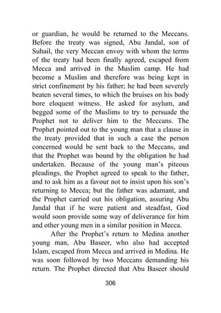 306
or guardian, he would be returned to the Meccans.
Before the treaty was signed, Abu Jandal, son of
Suhail, the very Meccan envoy with whom the terms
of the treaty had been finally agreed, escaped from
Mecca and arrived in the Muslim camp. He had
become a Muslim and therefore was being kept in
strict confinement by his father; he had been severely
beaten several times, to which the bruises on his body
bore eloquent witness. He asked for asylum, and
begged some of the Muslims to try to persuade the
Prophet not to deliver him to the Meccans. The
Prophet pointed out to the young man that a clause in
the treaty provided that in such a case the person
concerned would be sent back to the Meccans, and
that the Prophet was bound by the obligation he had
undertaken. Because of the young man’s piteous
pleadings, the Prophet agreed to speak to the father,
and to ask him as a favour not to insist upon his son’s
returning to Mecca; but the father was adamant, and
the Prophet carried out his obligation, assuring Abu
Jandal that if he were patient and steadfast, God
would soon provide some way of deliverance for him
and other young men in a similar position in Mecca.
After the Prophet’s return to Medina another
young man, Abu Baseer, who also had accepted
Islam, escaped from Mecca and arrived in Medina. He
was soon followed by two Meccans demanding his
return. The Prophet directed that Abu Baseer should
 