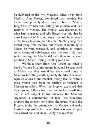 307
be delivered to the two Meccans. Once away from
Medina, Abu Baseer, convinced that nothing but
torture and possibly death awaited him in Mecca,
fought the two Meccans, killing one of them, and then
returned to Medina. The Prophet was distressed by
what had happened, and Abu Baseer was told that he
must keep out of Medina, since it would be a breach
of the treaty to permit him to enter. So the young man
turned away from Medina, but instead of returning to
Mecca he went westward, and contrived to secure
some means of subsistence near the coast. He then
sent a message to Abu Jandal and others in the same
position in Mecca, asking that they join him.
Within a short time Abu Baseer collected a
band of young Muslims around him, and he sent word
to Mecca that they would bar the coastal route to
Meccans travelling north. Quickly the Meccans made
representations to the Prophet, asking that he restrain
these young men from molestation or violence to
Meccan travellers. When the Prophet explained that
these young fellows were not within his jurisdiction
and so not subject to his authority the Meccans
suggested a compromise. If they (the Meccans)
dropped the relevant term from the treaty, would the
Prophet invite the young men to Medina and make
himself responsible for them? This was agreed upon
and carried out; and the difficulty was resolved.
 