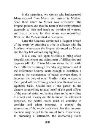 308
In the meantime, two women who had accepted
Islam escaped from Mecca and arrived in Medina.
Soon their return to Mecca was demanded. The
Prophet pointed out that the term of the treaty referred
expressly to men and made no mention of women,
and that a demand for their return was unjustified.
With that the Meccans had to be content.
Later the Meccans committed a flagrant breach
of the treaty by attacking a tribe in alliance with the
Muslims, whereupon the Prophet advanced on Mecca
and the city fell without any fighting.
It is a duty laid upon Muslims to bring about
peaceful settlement and adjustment of difficulties and
disputes (49:11). If two Muslim states fail to settle
their differences through friendly negotiations and if
the differences become acute enough to constitute a
threat to the maintenance of peace between them, it
becomes the duty of other Muslim states to exercise
their good offices to bring about a settlement on an
equitable basis. Should one of the parties to the
dispute be unwilling to avail itself of the good offices
of the neutral states, or, having done so, be unwilling
to accept and to carry out the terms of the settlement
proposed, the neutral states must all combine to
consider and adopt measures to compel the
submission of the recalcitrant state. For this purpose,
recourse may be had to the use of force if necessary.
In proposing a settlement, the intervening states
 