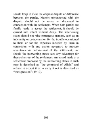 309
should keep in view the original dispute or difference
between the parties. Matters unconnected with the
dispute should not be raised or discussed in
connection with the settlement. When both parties are
finally ready to accept the settlement, it should be
carried into effect without delay. The intervening
states should not raise extraneous matters, such as an
indemnity or compensation for the trouble occasioned
to them or for the expenses incurred by them in
connection with any action necessary to procure
acceptance or enforcement of the settlement; nor
should the intervening states seek any advantage for
themselves out of the settlement. An award made or a
settlement proposed by the intervening states in such
case is described as “the command of Allah,” and
refusal to accept it or to carry it out is described as
“transgression” (49:10).
 