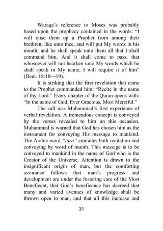 31
Waraqa’s reference to Moses was probably
based upon the prophecy contained in the words: “I
will raise them up a Prophet from among their
brethren, like unto thee, and will put My words in his
mouth; and he shall speak unto them all that I shall
command him. And it shall come to pass, that
whosoever will not hearken unto My words which he
shall speak in My name, I will require it of him”
(Deut. 18:18⎯19).
It is striking that the first revelation that came
to the Prophet commanded him: “Recite in the name
of thy Lord.” Every chapter of the Quran opens with:
“In the name of God, Ever Gracious, Most Merciful.”
The call was Muhammad’s first experience of
verbal revelation. A tremendous concept is conveyed
by the verses revealed to him on this occasion.
Muhammad is warned that God has chosen him as the
instrument for conveying His message to mankind.
The Arabic word “iqra” connotes both recitation and
conveying by word of mouth. This message is to be
conveyed to mankind in the name of God who is the
Creator of the Universe. Attention is drawn to the
insignificant origin of man, but the comforting
assurance follows that man’s progress and
development are under the fostering care of the Most
Beneficent, that God’s beneficence has decreed that
many and varied avenues of knowledge shall be
thrown open to man, and that all this increase and
 