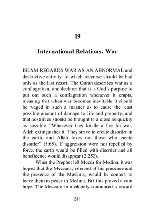 311
19
International Relations: War
ISLAM REGARDS WAR AS AN ABNORMAL and
destructive activity, to which recourse should be had
only as the last resort. The Quran describes war as a
conflagration, and declares that it is God’s purpose to
put out such a conflagration whenever it erupts,
meaning that when war becomes inevitable it should
be waged in such a manner as to cause the least
possible amount of damage to life and property; and
that hostilities should be brought to a close as quickly
as possible. “Whenever they kindle a fire for war,
Allah extinguishes it. They strive to create disorder in
the earth, and Allah loves not those who create
disorder” (5:65). If aggression were not repelled by
force, the earth would be filled with disorder and all
beneficence would disappear (2:252).
When the Prophet left Mecca for Medina, it was
hoped that the Meccans, relieved of his presence and
the presence of the Muslims, would be content to
leave them in peace in Medina. But this proved a vain
hope. The Meccans immediately announced a reward
 