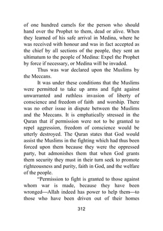 312
of one hundred camels for the person who should
hand over the Prophet to them, dead or alive. When
they learned of his safe arrival in Medina, where he
was received with honour and was in fact accepted as
the chief by all sections of the people, they sent an
ultimatum to the people of Medina: Expel the Prophet
by force if necessary, or Medina will be invaded.
Thus was war declared upon the Muslims by
the Meccans.
It was under these conditions that the Muslims
were permitted to take up arms and fight against
unwarranted and ruthless invasion of liberty of
conscience and freedom of faith and worship. There
was no other issue in dispute between the Muslims
and the Meccans. It is emphatically stressed in the
Quran that if permission were not to be granted to
repel aggression, freedom of conscience would be
utterly destroyed. The Quran states that God would
assist the Muslims in the fighting which had thus been
forced upon them because they were the oppressed
party, but admonishes them that when God grants
them security they must in their turn seek to promote
righteousness and purity, faith in God, and the welfare
of the people.
“Permission to fight is granted to those against
whom war is made, because they have been
wronged⎯Allah indeed has power to help them⎯to
those who have been driven out of their homes
 