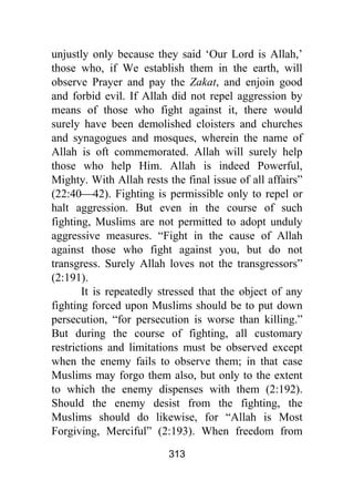313
unjustly only because they said ‘Our Lord is Allah,’
those who, if We establish them in the earth, will
observe Prayer and pay the Zakat, and enjoin good
and forbid evil. If Allah did not repel aggression by
means of those who fight against it, there would
surely have been demolished cloisters and churches
and synagogues and mosques, wherein the name of
Allah is oft commemorated. Allah will surely help
those who help Him. Allah is indeed Powerful,
Mighty. With Allah rests the final issue of all affairs”
(22:40⎯42). Fighting is permissible only to repel or
halt aggression. But even in the course of such
fighting, Muslims are not permitted to adopt unduly
aggressive measures. “Fight in the cause of Allah
against those who fight against you, but do not
transgress. Surely Allah loves not the transgressors”
(2:191).
It is repeatedly stressed that the object of any
fighting forced upon Muslims should be to put down
persecution, “for persecution is worse than killing.”
But during the course of fighting, all customary
restrictions and limitations must be observed except
when the enemy fails to observe them; in that case
Muslims may forgo them also, but only to the extent
to which the enemy dispenses with them (2:192).
Should the enemy desist from the fighting, the
Muslims should do likewise, for “Allah is Most
Forgiving, Merciful” (2:193). When freedom from
 