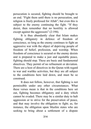 314
persecution is secured, fighting should be brought to
an end. “Fight them until there is no persecution, and
religion is freely professed for Allah”; but even this is
subject to the enemy continuing the fight. “If they
desist, then remember that no hostility is allowed
except against the aggressors” (2:194).
It is thus abundantly clear that Islam makes
fighting obligatory in defence of freedom of
conscience, so long as the enemy continues to fight an
aggressive war with the object of depriving people of
freedom of belief, profession, and worship. When
freedom of conscience is secured or the enemy desists
and is prepared to make a just and equitable peace,
fighting should stop. These are basic and fundamental
directives. They permit of no refinement or deviation.
There are a host of directives in the Quran with regard
to war and warlike activities, but they are all subject
to the conditions here laid down, and must be so
construed.
It does not follow, however, that fighting is not
permissible under any other circumstances. What
these verses mean is that in the conditions here set
out, fighting becomes obligatory and a duty which
cannot be evaded. There may be a similar duty to halt
aggression or to strive for the preservation of peace,
and that may involve the obligation to fight; as, for
instance, the obligation upon Muslim states who are
seeking to bring about a settlement of a dispute
 