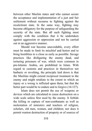 315
between other Muslim states and who cannot secure
the acceptance and implementation of a just and fair
settlement without recourse to fighting against the
recalcitrant state. In the same way, fighting may
become obligatory for the purpose of safeguarding the
security of the state. But all such fighting must
comply with the condition that it be undertaken
against aggression or oppression and not be carried
out in an aggressive manner.
Should war become unavoidable, every effort
must be made to limit its mischief and horror and to
bring hostilities to a close as early as possible. Savage
practices like disfiguring the enemy dead, and
torturing prisoners of war, which were common in
pre-Islamic Arabia, are prohibited in Islam. With
regard to customs and practices in themselves not
barbaric or revolting, the principle laid down is that
the Muslims might extend reciprocal treatment to the
enemy and might retaliate to the extent to which an
injury or a wrong is inflicted upon them, but that the
better part would be to endure and to forgive (16:127).
Islam does not permit the use of weapons or
devices which are calculated to cause destruction on a
wide scale unless first used by the enemy. It forbids
the killing or capture of non-combatants as well as
molestation of ministers and teachers of religion,
scholars, old men, women, and children; nor does it
permit wanton destruction of property or of sources of
 